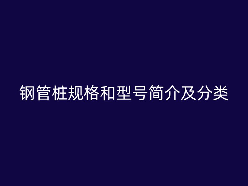 鋼管樁規(guī)格和型號簡介及分類