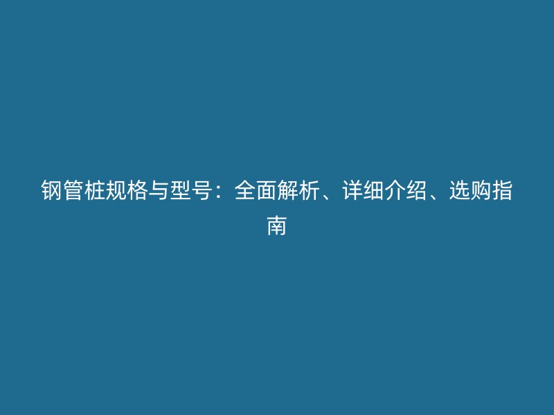 鋼管樁規(guī)格與型號(hào)：全面解析、詳細(xì)介紹、選購(gòu)指南
