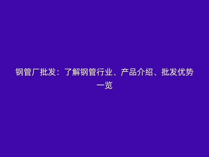 鋼管廠批發(fā)：了解鋼管行業(yè)、產(chǎn)品介紹、批發(fā)優(yōu)勢(shì)一覽