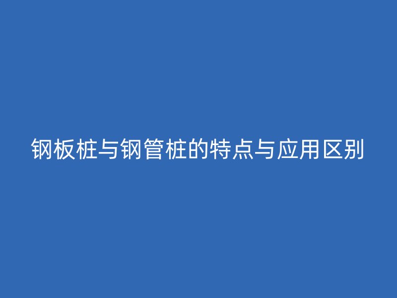 鋼板樁與鋼管樁的特點與應(yīng)用區(qū)別