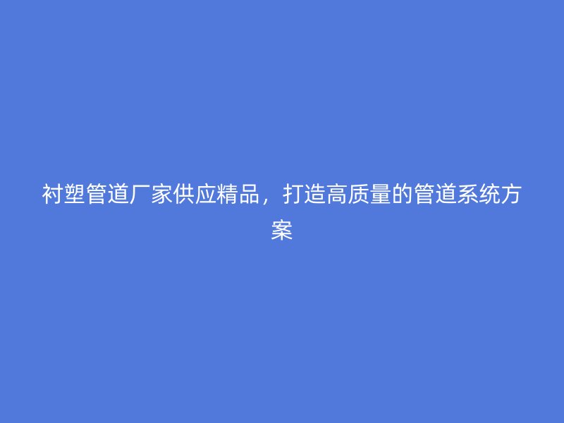 襯塑管道廠家供應(yīng)精品，打造高質(zhì)量的管道系統(tǒng)方案