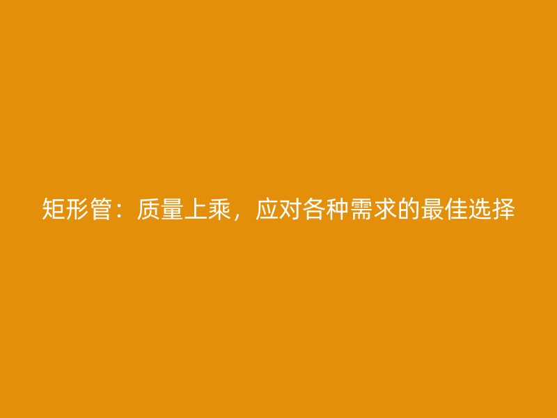 矩形管：質(zhì)量上乘，應(yīng)對(duì)各種需求的最佳選擇