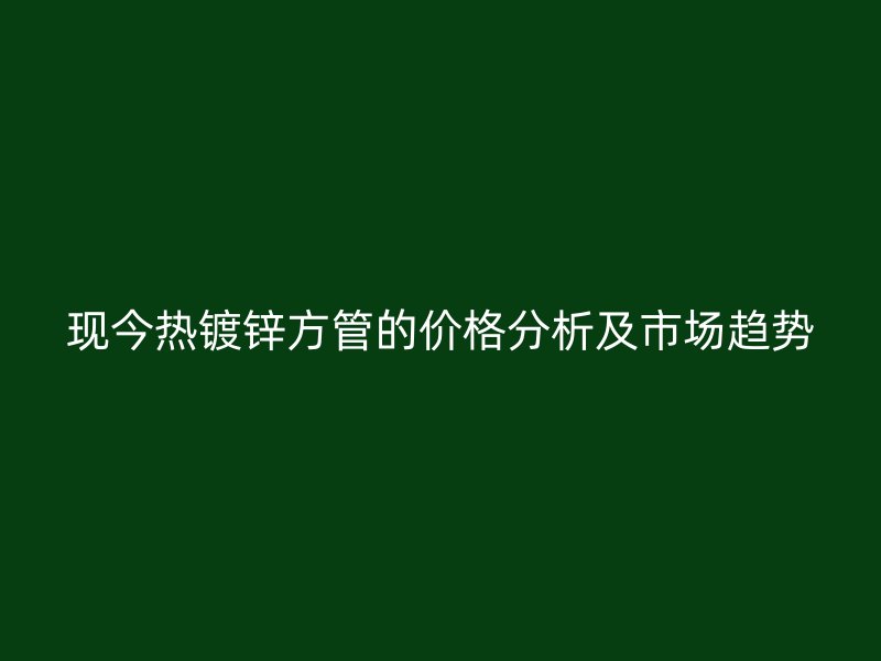現(xiàn)今熱鍍鋅方管的價格分析及市場趨勢