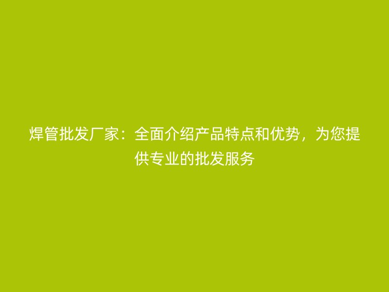 焊管批發(fā)廠家：全面介紹產(chǎn)品特點和優(yōu)勢，為您提供專業(yè)的批發(fā)服務(wù)