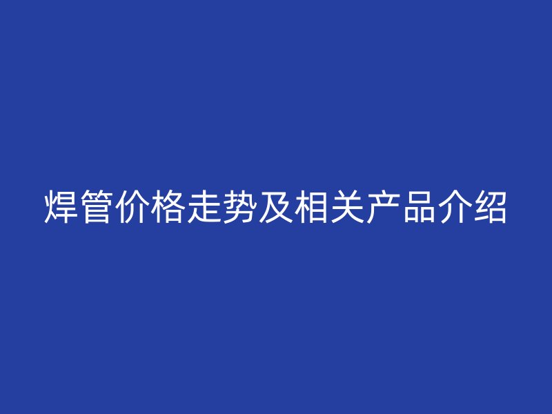 焊管價格走勢及相關產(chǎn)品介紹