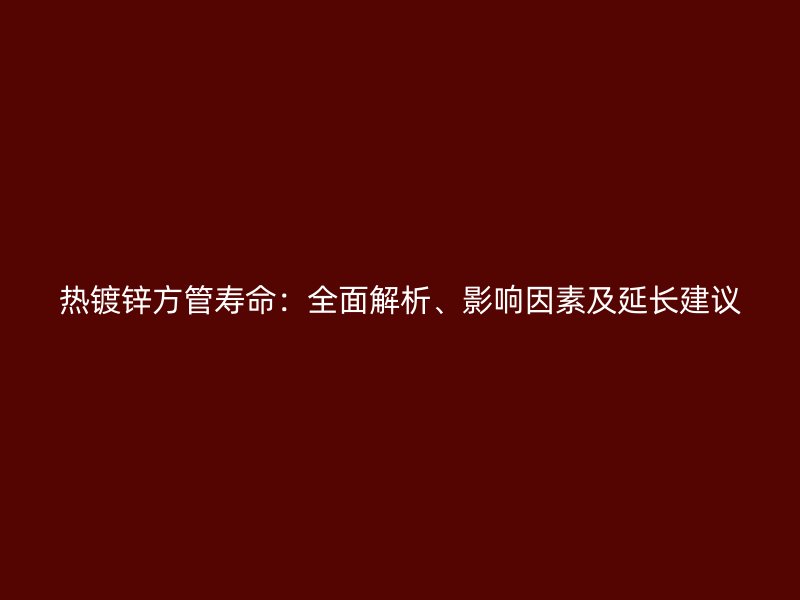 熱鍍鋅方管壽命：全面解析、影響因素及延長建議