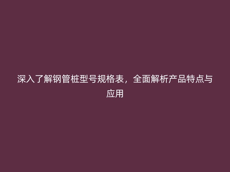 深入了解鋼管樁型號(hào)規(guī)格表，全面解析產(chǎn)品特點(diǎn)與應(yīng)用