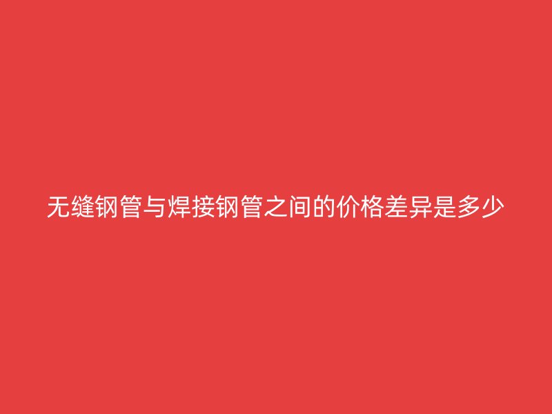 無(wú)縫鋼管與焊接鋼管之間的價(jià)格差異是多少