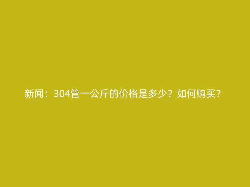 新聞：304管一公斤的價(jià)格是多少？如何購買？