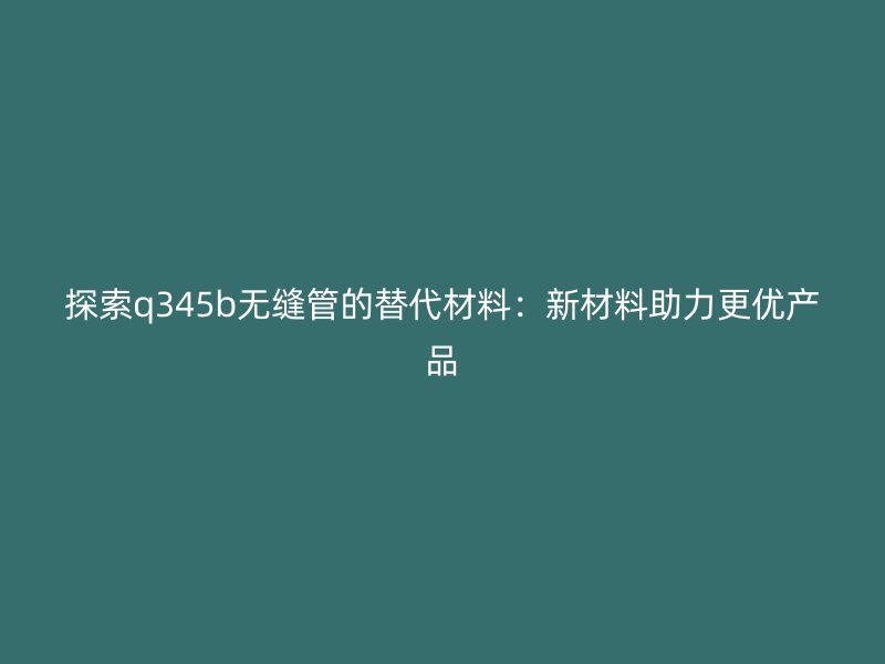 探索q345b無縫管的替代材料：新材料助力更優(yōu)產(chǎn)品