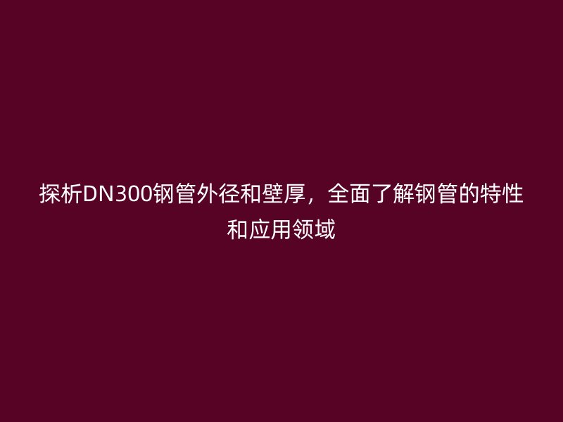 探析DN300鋼管外徑和壁厚，全面了解鋼管的特性和應(yīng)用領(lǐng)域