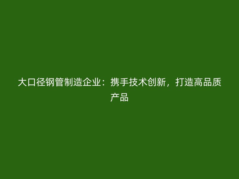 大口徑鋼管制造企業(yè)：攜手技術(shù)創(chuàng)新，打造高品質(zhì)產(chǎn)品