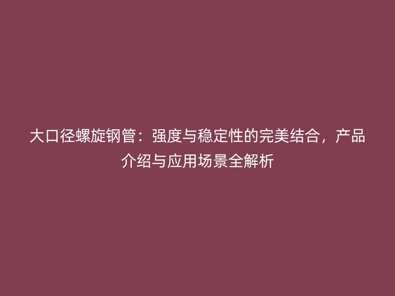 大口徑螺旋鋼管：強(qiáng)度與穩(wěn)定性的完美結(jié)合，產(chǎn)品介紹與應(yīng)用場(chǎng)景全解析