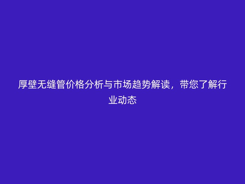 厚壁無縫管價(jià)格分析與市場(chǎng)趨勢(shì)解讀，帶您了解行業(yè)動(dòng)態(tài)