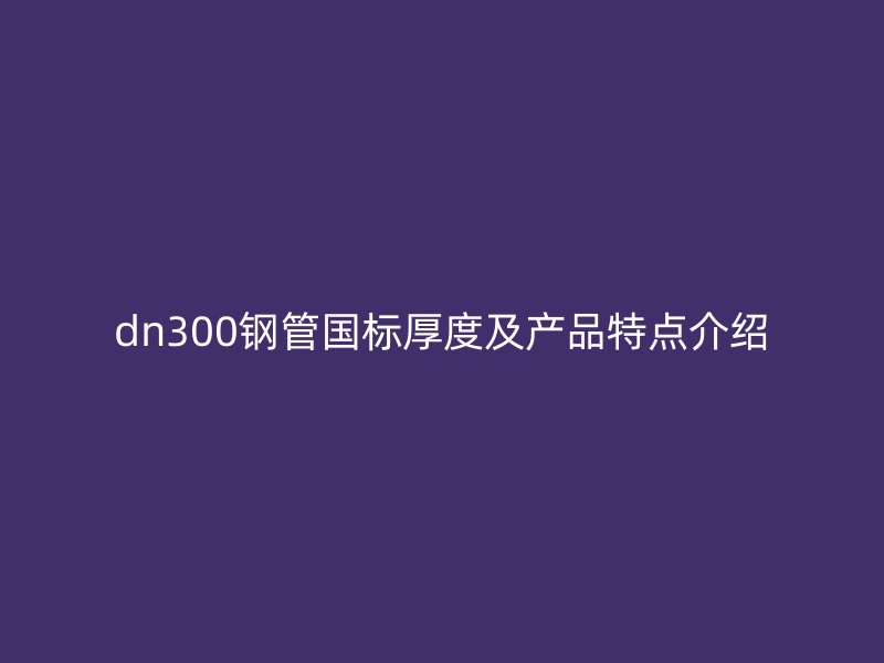 dn300鋼管國標厚度及產品特點介紹