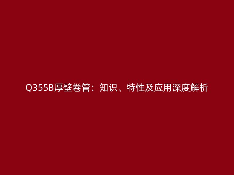 Q355B厚壁卷管：知識、特性及應(yīng)用深度解析