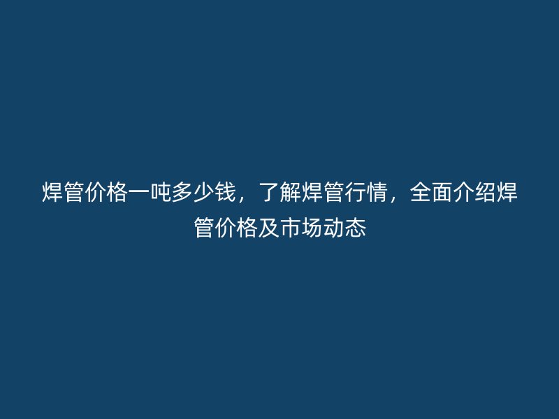 焊管價格一噸多少錢，了解焊管行情，全面介紹焊管價格及市場動態(tài)