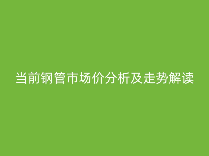 當(dāng)前鋼管市場價(jià)分析及走勢解讀