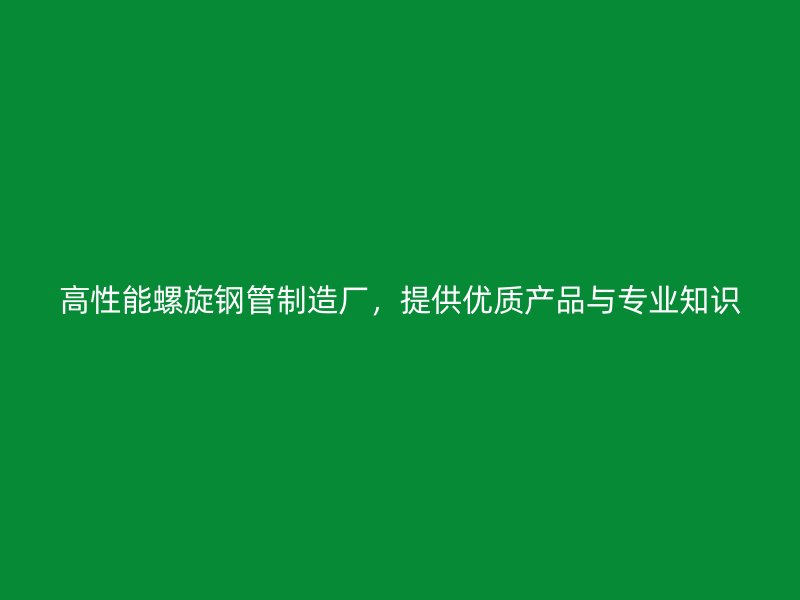 高性能螺旋鋼管制造廠，提供優(yōu)質(zhì)產(chǎn)品與專業(yè)知識