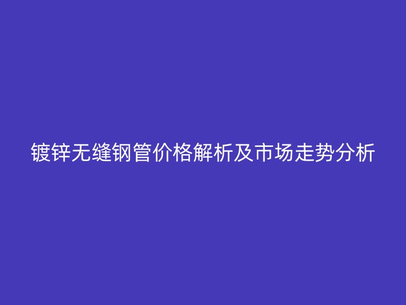 鍍鋅無(wú)縫鋼管價(jià)格解析及市場(chǎng)走勢(shì)分析