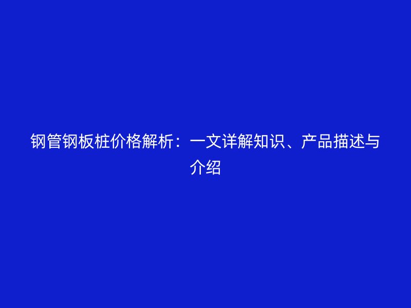 鋼管鋼板樁價(jià)格解析：一文詳解知識(shí)、產(chǎn)品描述與介紹