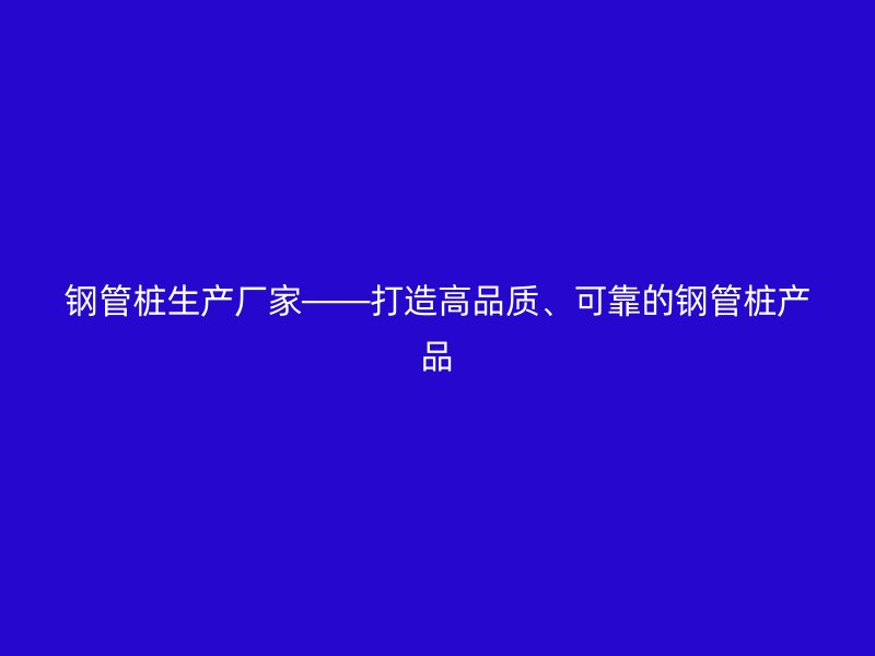 鋼管樁生產(chǎn)廠家——打造高品質(zhì)、可靠的鋼管樁產(chǎn)品