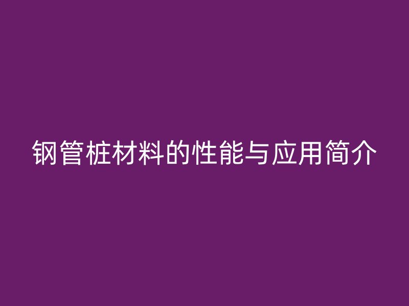 鋼管樁材料的性能與應用簡介