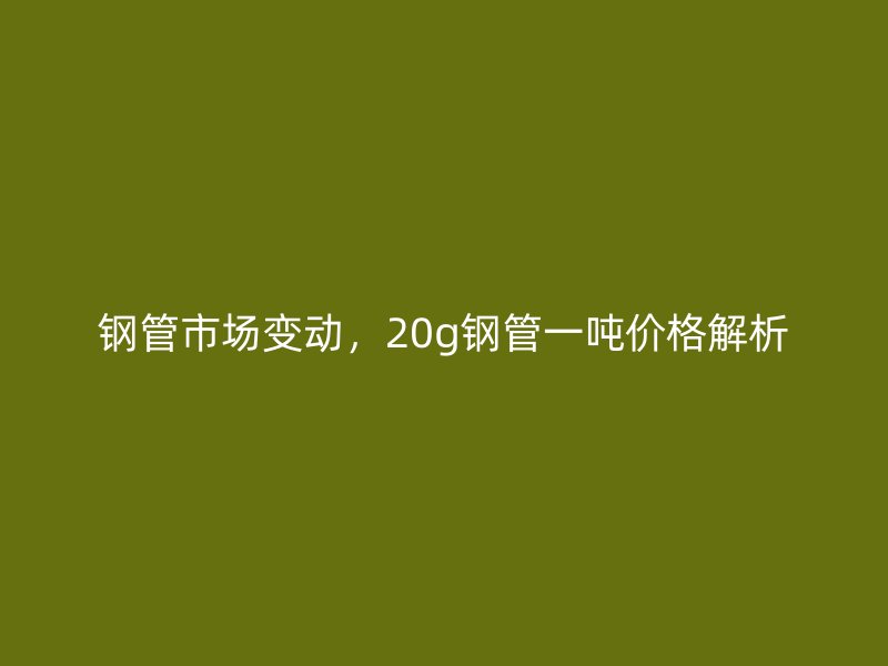 鋼管市場變動(dòng)，20g鋼管一噸價(jià)格解析