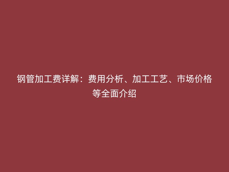 鋼管加工費詳解：費用分析、加工工藝、市場價格等全面介紹