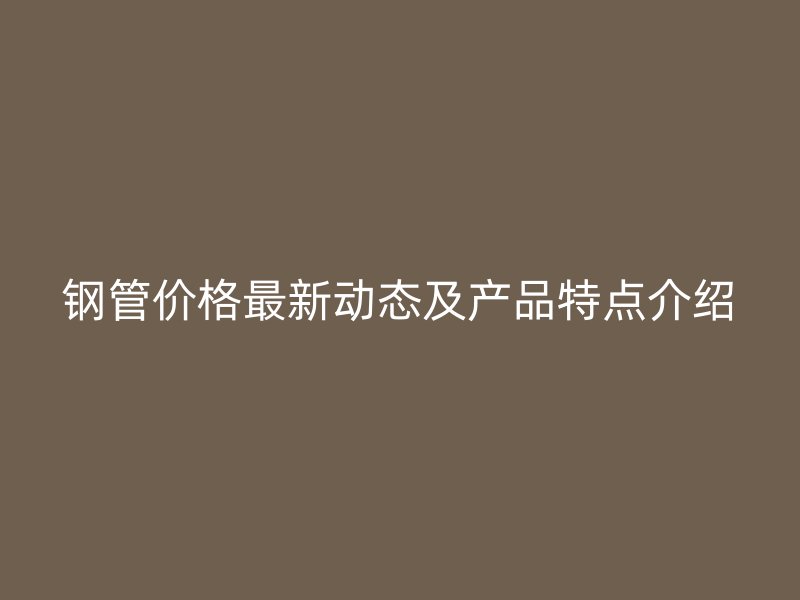 鋼管價格最新動態(tài)及產品特點介紹
