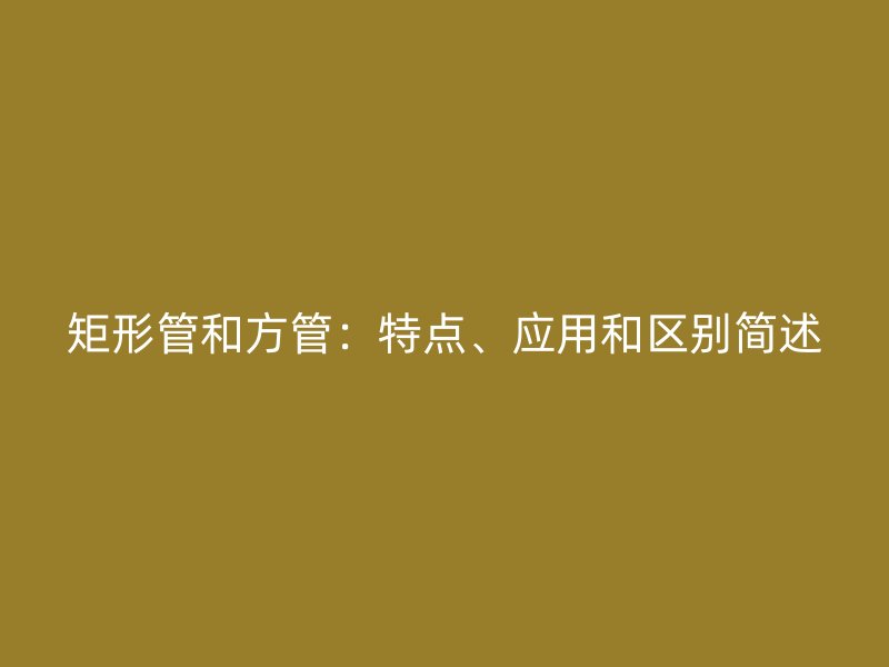 矩形管和方管：特點、應用和區(qū)別簡述