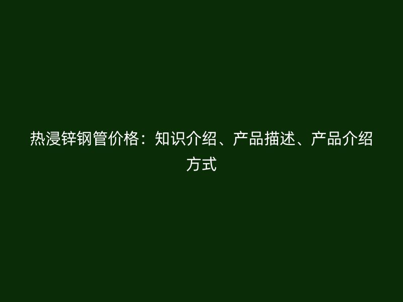 熱浸鋅鋼管價(jià)格：知識(shí)介紹、產(chǎn)品描述、產(chǎn)品介紹方式