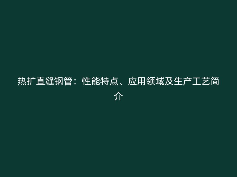 熱擴直縫鋼管：性能特點、應用領(lǐng)域及生產(chǎn)工藝簡介