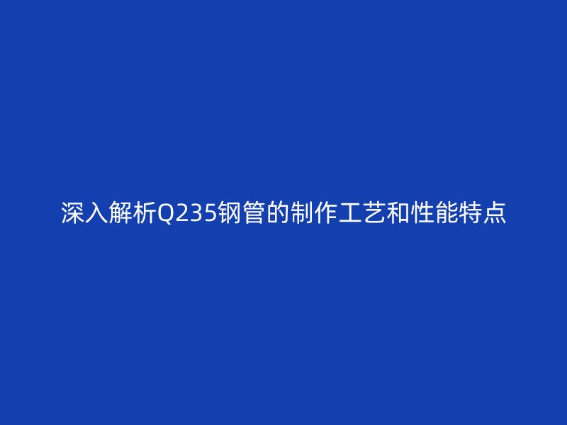 深入解析Q235鋼管的制作工藝和性能特點(diǎn)