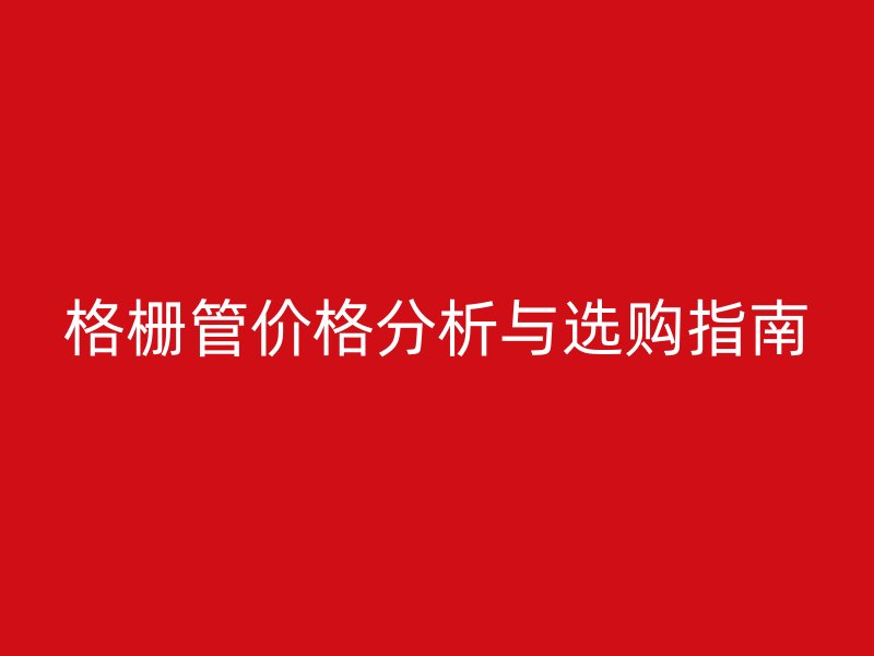 格柵管價(jià)格分析與選購指南