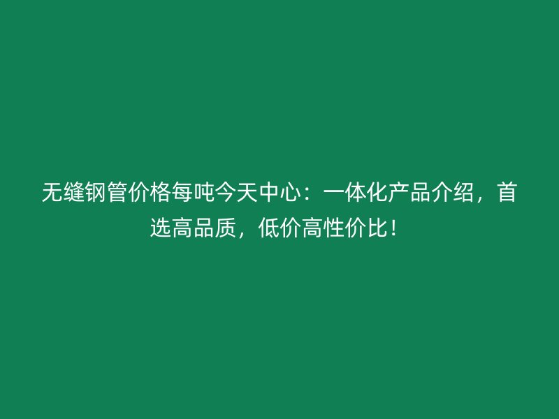 無縫鋼管價格每噸今天中心：一體化產(chǎn)品介紹，首選高品質(zhì)，低價高性價比！