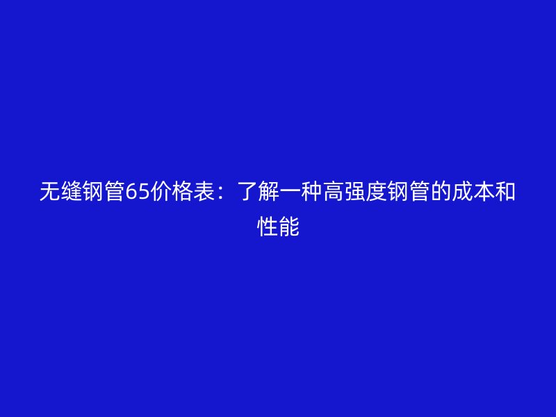 無(wú)縫鋼管65價(jià)格表：了解一種高強(qiáng)度鋼管的成本和性能