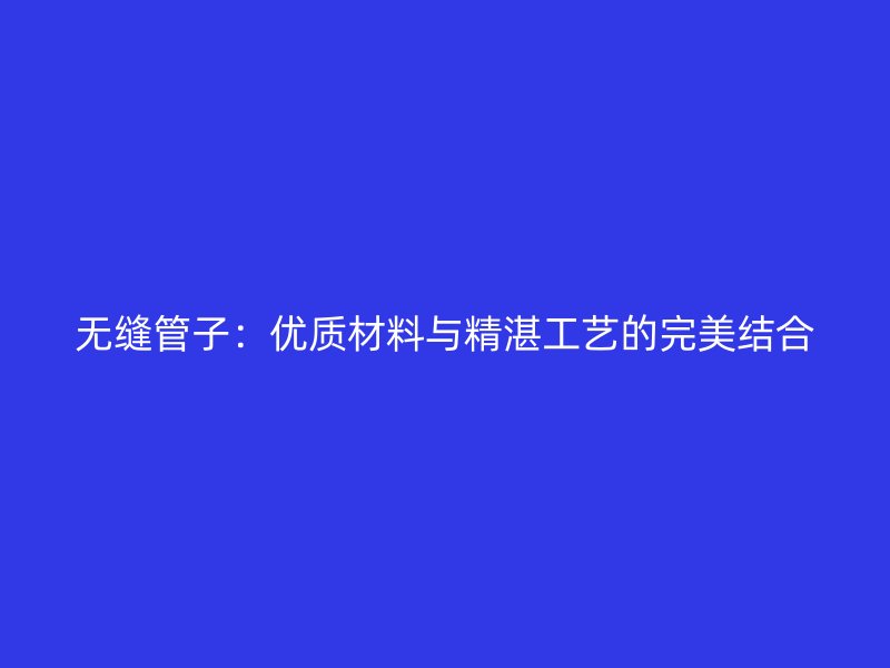 無縫管子：優(yōu)質(zhì)材料與精湛工藝的完美結合