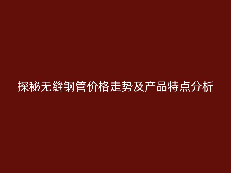 探秘?zé)o縫鋼管價格走勢及產(chǎn)品特點(diǎn)分析