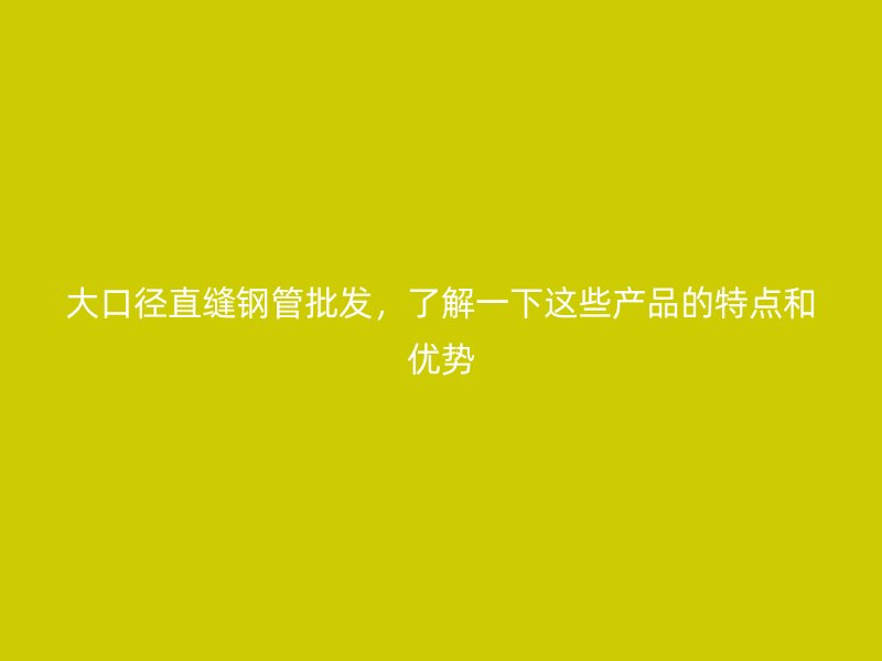 大口徑直縫鋼管批發(fā)，了解一下這些產(chǎn)品的特點(diǎn)和優(yōu)勢