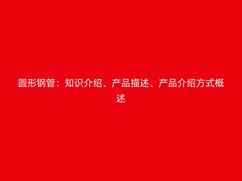 圓形鋼管：知識介紹、產(chǎn)品描述、產(chǎn)品介紹方式概述
