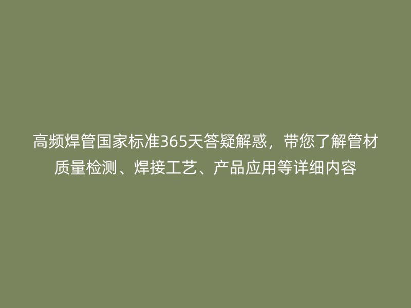 高頻焊管?chē)?guó)家標(biāo)準(zhǔn)365天答疑解惑，帶您了解管材質(zhì)量檢測(cè)、焊接工藝、產(chǎn)品應(yīng)用等詳細(xì)內(nèi)容
