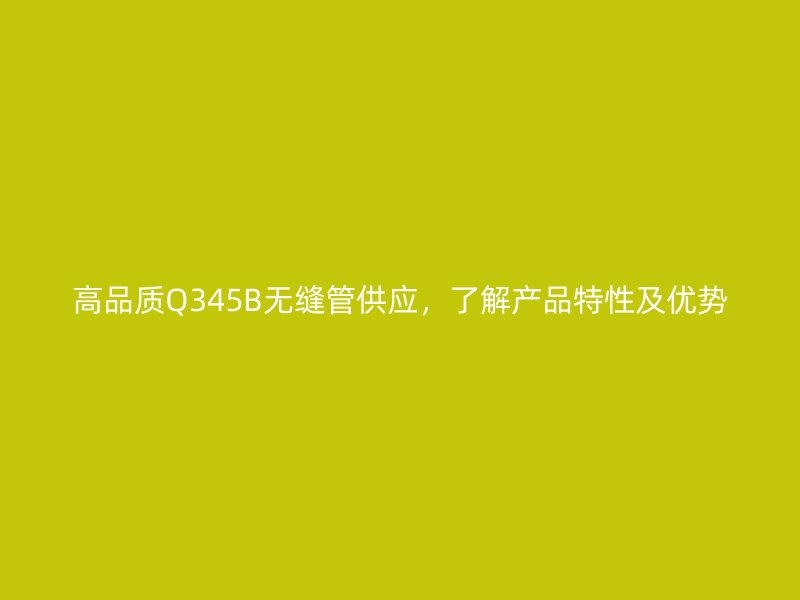 高品質(zhì)Q345B無(wú)縫管供應(yīng)，了解產(chǎn)品特性及優(yōu)勢(shì)