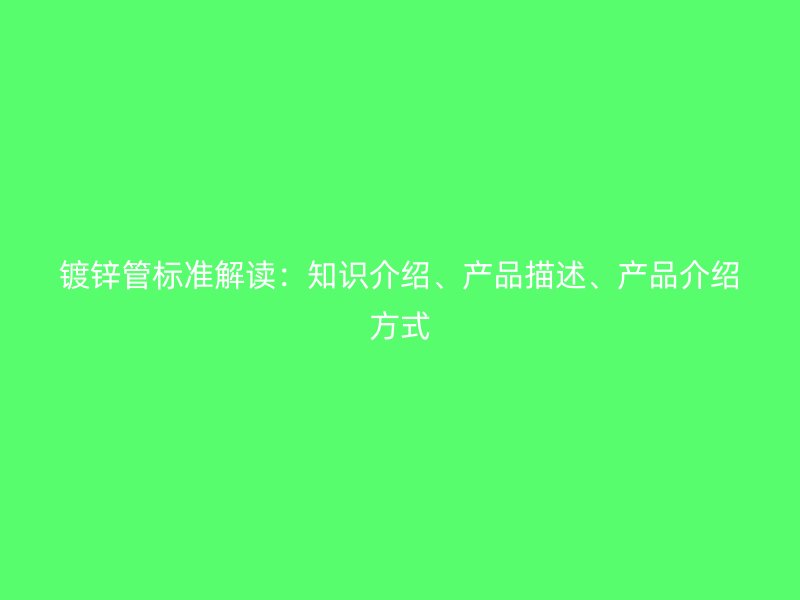 鍍鋅管標(biāo)準(zhǔn)解讀：知識介紹、產(chǎn)品描述、產(chǎn)品介紹方式