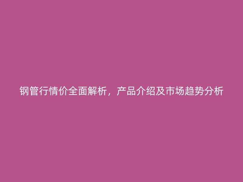 鋼管行情價(jià)全面解析，產(chǎn)品介紹及市場(chǎng)趨勢(shì)分析