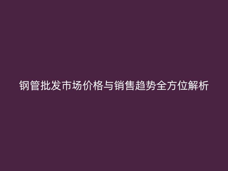 鋼管批發(fā)市場價(jià)格與銷售趨勢全方位解析