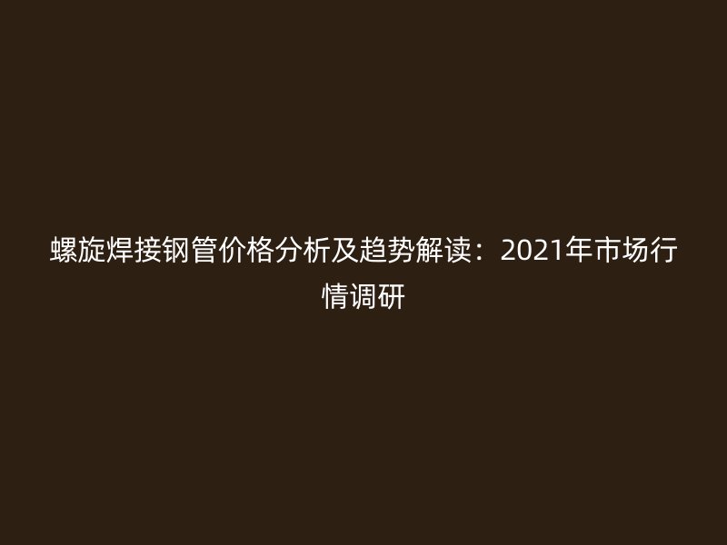 螺旋焊接鋼管價(jià)格分析及趨勢(shì)解讀：2021年市場行情調(diào)研