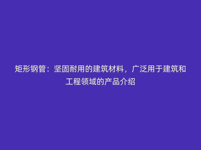 矩形鋼管：堅固耐用的建筑材料，廣泛用于建筑和工程領(lǐng)域的產(chǎn)品介紹
