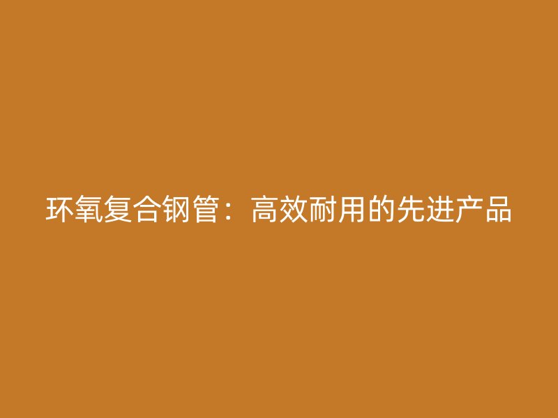 環(huán)氧復(fù)合鋼管：高效耐用的先進產(chǎn)品