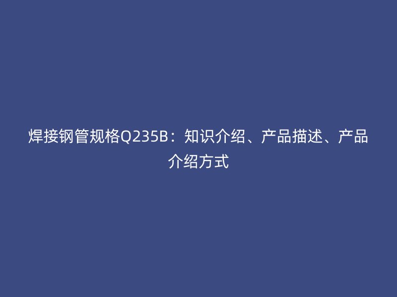 焊接鋼管規(guī)格Q235B：知識(shí)介紹、產(chǎn)品描述、產(chǎn)品介紹方式